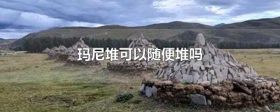 ​玛尼堆可以随便堆吗(玛尼堆是藏族地区的文化习俗)