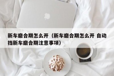 ​新车磨合期怎么开（新车磨合期怎么开 自动挡新车磨合期注意事项）