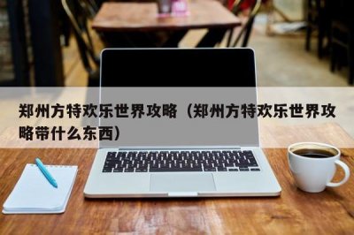 ​郑州方特欢乐世界攻略（郑州方特欢乐世界攻略带什么东西）